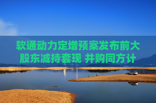 软通动力定增预案发布前大股东减持套现 并购同方计算机后盈利能力大降一季度亏损