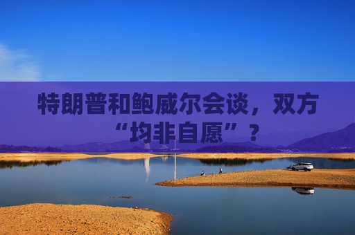 特朗普和鲍威尔会谈，双方“均非自愿”？