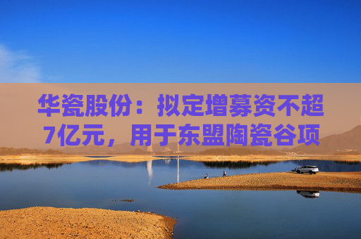 华瓷股份：拟定增募资不超7亿元，用于东盟陶瓷谷项目