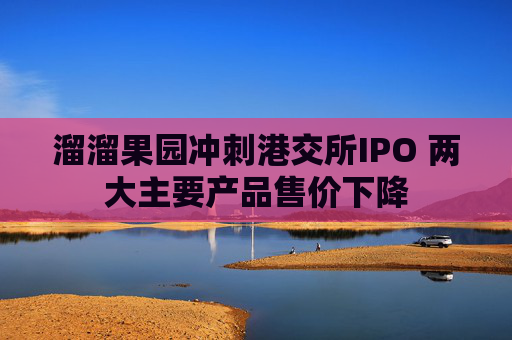 溜溜果园冲刺港交所IPO 两大主要产品售价下降