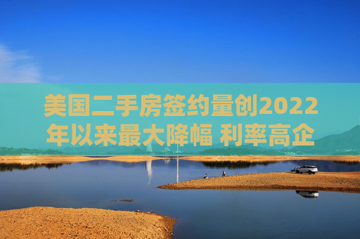 美国二手房签约量创2022年以来最大降幅 利率高企抑制需求