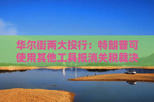 华尔街两大投行：特朗普可使用其他工具抵消关税裁决的影响