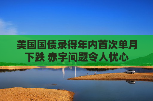 美国国债录得年内首次单月下跌 赤字问题令人忧心