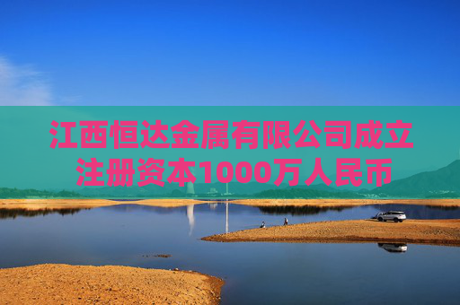 江西恒达金属有限公司成立 注册资本1000万人民币