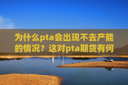 为什么pta会出现不去产能的情况？这对pta期货有何影响？