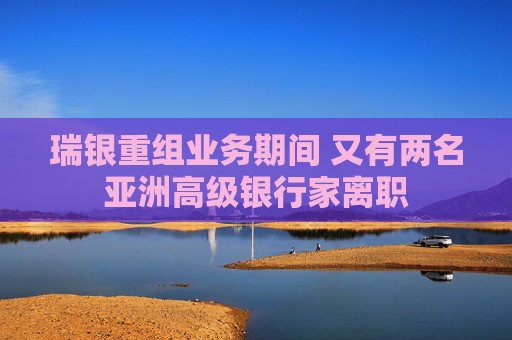 瑞银重组业务期间 又有两名亚洲高级银行家离职