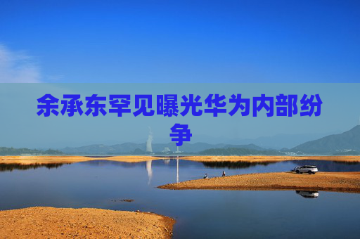 余承东罕见曝光华为内部纷争