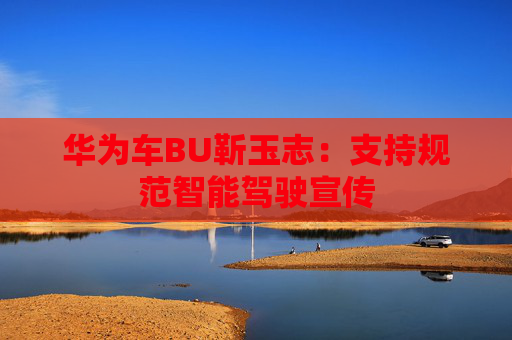 华为车BU靳玉志：支持规范智能驾驶宣传