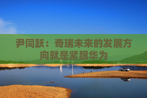 尹同跃：奇瑞未来的发展方向就是紧跟华为