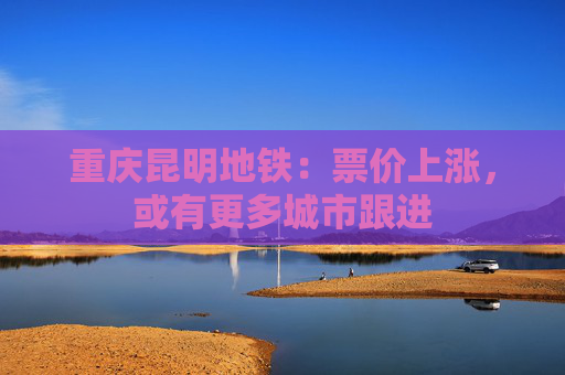 重庆昆明地铁：票价上涨，或有更多城市跟进
