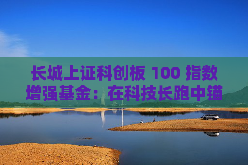 长城上证科创板 100 指数增强基金：在科技长跑中锚定核心资产