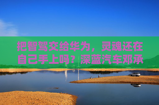 把智驾交给华为，灵魂还在自己手上吗？深蓝汽车邓承浩回应