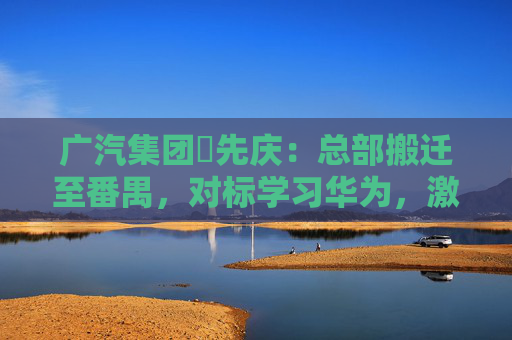 广汽集团閤先庆：总部搬迁至番禺，对标学习华为，激发组织创新活力