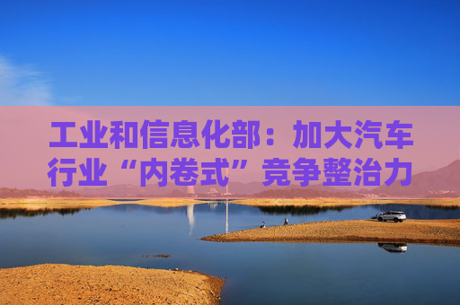 工业和信息化部：加大汽车行业“内卷式”竞争整治力度