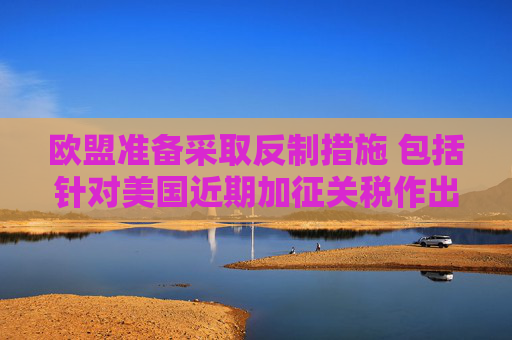 欧盟准备采取反制措施 包括针对美国近期加征关税作出回应