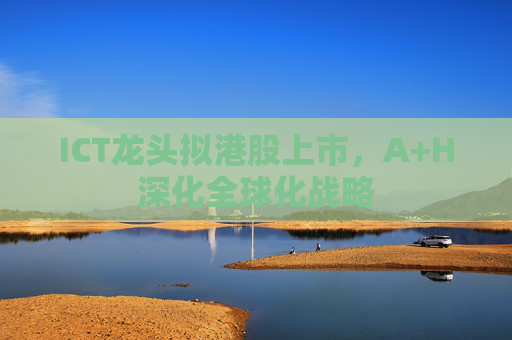 ICT龙头拟港股上市，A+H深化全球化战略