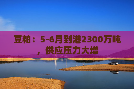 豆粕：5-6月到港2300万吨，供应压力大增  第1张