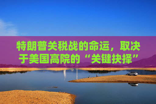 特朗普关税战的命运，取决于美国高院的“关键抉择”  第1张
