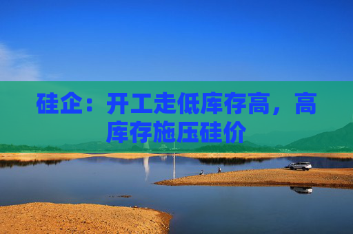 硅企：开工走低库存高，高库存施压硅价