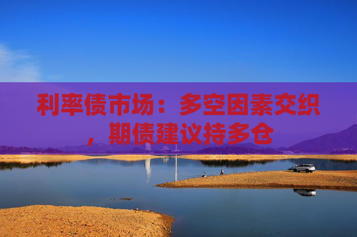 利率债市场：多空因素交织，期债建议持多仓  第1张