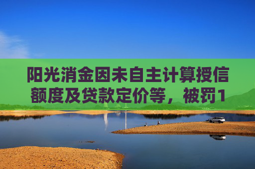 阳光消金因未自主计算授信额度及贷款定价等，被罚140万元