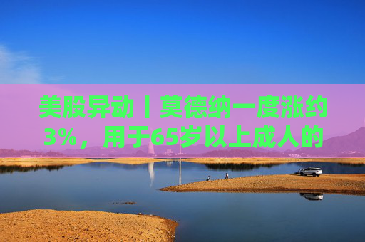美股异动丨莫德纳一度涨约3%，用于65岁以上成人的下一代新冠疫苗获批