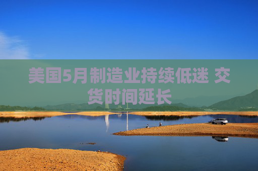 美国5月制造业持续低迷 交货时间延长  第1张