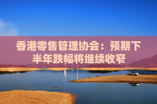 香港零售管理协会：预期下半年跌幅将继续收窄