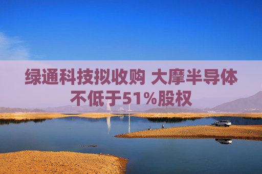 绿通科技拟收购 大摩半导体不低于51%股权