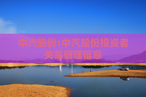 中汽股份:中汽股份投资者关系管理信息  第1张