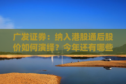 广发证券：纳入港股通后股价如何演绎？今年还有哪些公司可能入通？