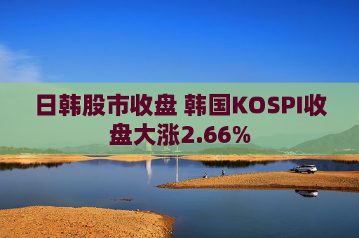日韩股市收盘 韩国KOSPI收盘大涨2.66%