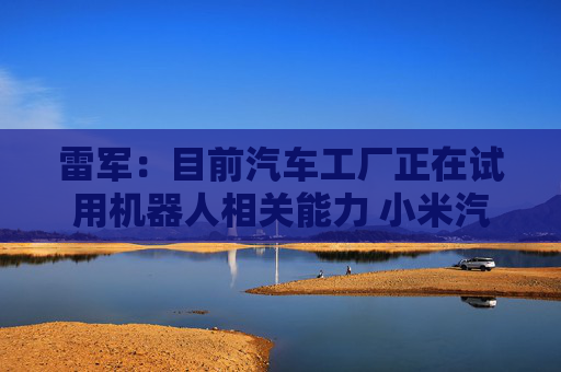雷军：目前汽车工厂正在试用机器人相关能力 小米汽车芯片预计很快推出