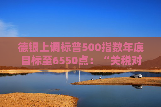 德银上调标普500指数年底目标至6550点：“关税对经济拖累仅为此前预计的1/3”