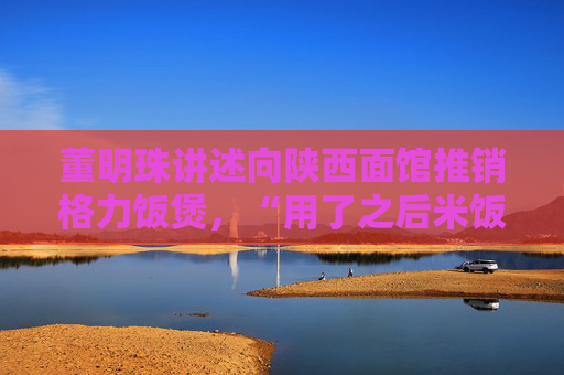 董明珠讲述向陕西面馆推销格力饭煲，“用了之后米饭卖了一锅又一锅”  第1张