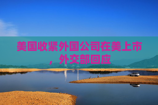 美国收紧外国公司在美上市，外交部回应
