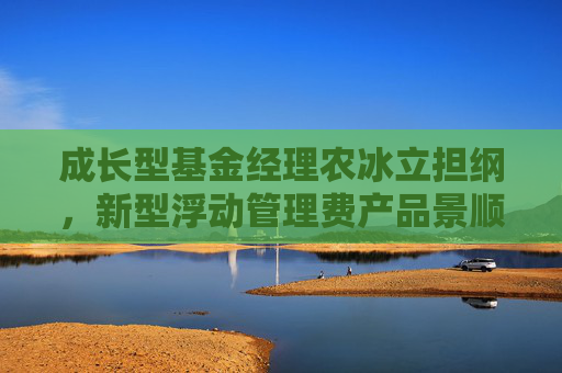 成长型基金经理农冰立担纲，新型浮动管理费产品景顺长城成长同行正式发行