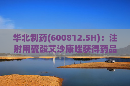 华北制药(600812.SH)：注射用硫酸艾沙康唑获得药品注册证书