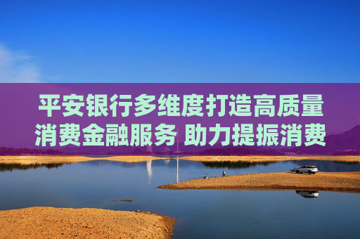 平安银行多维度打造高质量消费金融服务 助力提振消费