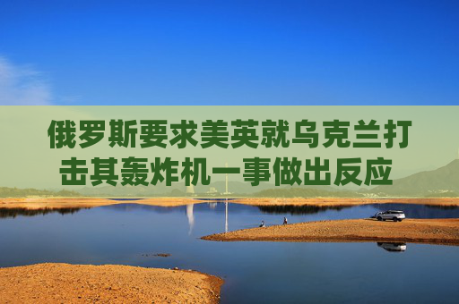 俄罗斯要求美英就乌克兰打击其轰炸机一事做出反应 以免事态升级