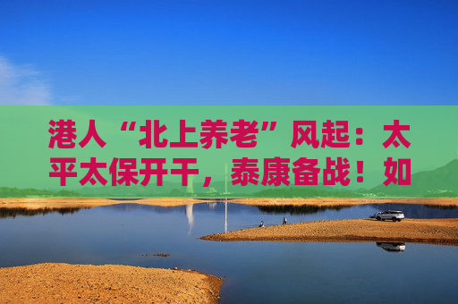 港人“北上养老”风起：太平太保开干，泰康备战！如何引流？