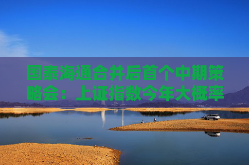 国泰海通合并后首个中期策略会：上证指数今年大概率会冲击“9.24”高点