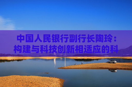中国人民银行副行长陶玲：构建与科技创新相适应的科技金融体制 加强银行信贷服务能力建设