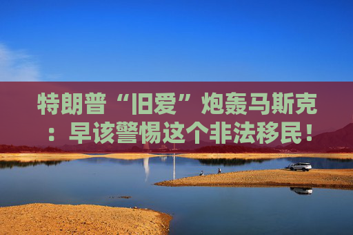 特朗普“旧爱”炮轰马斯克：早该警惕这个非法移民！
