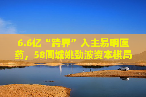 6.6亿“跨界”入主易明医药，58同城姚劲波资本棋局再落子