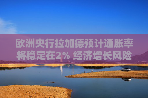 欧洲央行拉加德预计通胀率将稳定在2% 经济增长风险偏向下行