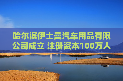 哈尔滨伊士曼汽车用品有限公司成立 注册资本100万人民币