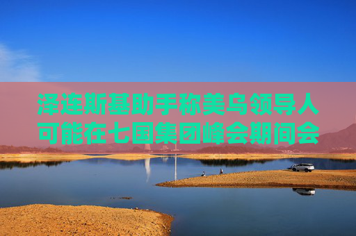 泽连斯基助手称美乌领导人可能在七国集团峰会期间会晤
