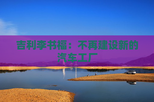 吉利李书福：不再建设新的汽车工厂