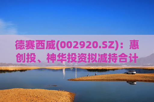 德赛西威(002920.SZ)：惠创投、神华投资拟减持合计不超4.45%股份
